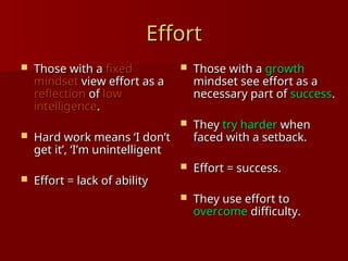 Effort
Effort
 Those with a
Those with a fixed
fixed
mindset
mindset view effort as a
view effort as a
reflection
reflection of
of low
low
intelligence
intelligence.
.
 Hard work means ‘I don’t
Hard work means ‘I don’t
get it’, ‘I’m unintelligent
get it’, ‘I’m unintelligent
 Effort = lack of ability
Effort = lack of ability
 Those with a
Those with a growth
growth
mindset see effort as a
mindset see effort as a
necessary part of
necessary part of success
success.
.
 They
They try harder
try harder when
when
faced with a setback.
faced with a setback.
 Effort = success.
Effort = success.
 They use effort to
They use effort to
overcome
overcome difficulty.
difficulty.
 