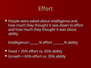 Effort
Effort
 People were asked about intelligence and
People were asked about intelligence and
how much they thought it was down to effort
how much they thought it was down to effort
and how much they thought it was about
and how much they thought it was about
ability
ability
Intelligence=______% effort _______% ability
Intelligence=______% effort _______% ability
 Fixed = 35% effort vs. 65% ability
Fixed = 35% effort vs. 65% ability
 Growth = 65% effort vs. 35% ability
Growth = 65% effort vs. 35% ability
 
