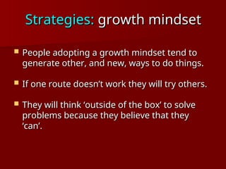 Strategies:
Strategies: growth mindset
growth mindset
 People adopting a growth mindset tend to
People adopting a growth mindset tend to
generate other, and new, ways to do things.
generate other, and new, ways to do things.
 If one route doesn’t work they will try others.
If one route doesn’t work they will try others.
 They will think ‘outside of the box’ to solve
They will think ‘outside of the box’ to solve
problems because they believe that they
problems because they believe that they
‘can’.
‘can’.
 