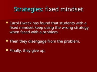 Strategies:
Strategies: fixed mindset
fixed mindset
 Carol Dweck has found that students with a
Carol Dweck has found that students with a
fixed mindset keep using the wrong strategy
fixed mindset keep using the wrong strategy
when faced with a problem.
when faced with a problem.
 Then they disengage from the problem.
Then they disengage from the problem.
 Finally, they give up.
Finally, they give up.
 
