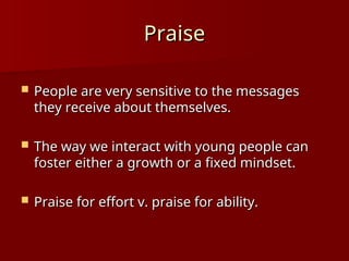 Praise
Praise
 People are very sensitive to the messages
People are very sensitive to the messages
they receive about themselves.
they receive about themselves.
 The way we interact with young people can
The way we interact with young people can
foster either a growth or a fixed mindset.
foster either a growth or a fixed mindset.
 Praise for effort v. praise for ability.
Praise for effort v. praise for ability.
 