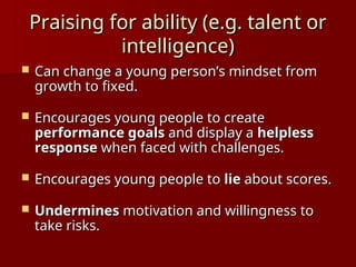 Praising for ability (e.g. talent or
Praising for ability (e.g. talent or
intelligence)
intelligence)
 Can change a young person’s mindset from
Can change a young person’s mindset from
growth to fixed.
growth to fixed.
 Encourages young people to create
Encourages young people to create
performance goals
performance goals and display a
and display a helpless
helpless
response
response when faced with challenges.
when faced with challenges.
 Encourages young people to
Encourages young people to lie
lie about scores.
about scores.
 Undermines
Undermines motivation and willingness to
motivation and willingness to
take risks.
take risks.
 