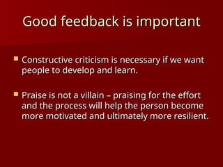 Good feedback is important
Good feedback is important
 Constructive criticism is necessary if we want
Constructive criticism is necessary if we want
people to develop and learn.
people to develop and learn.
 Praise is not a villain – praising for the effort
Praise is not a villain – praising for the effort
and the process will help the person become
and the process will help the person become
more motivated and ultimately more resilient.
more motivated and ultimately more resilient.
 