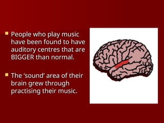  People who play music
People who play music
have been found to have
have been found to have
auditory centres that are
auditory centres that are
BIGGER than normal.
BIGGER than normal.
 The ‘sound’ area of their
The ‘sound’ area of their
brain grew through
brain grew through
practising their music.
practising their music.
 