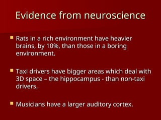 Evidence from neuroscience
Evidence from neuroscience
 Rats in a rich environment have heavier
Rats in a rich environment have heavier
brains, by 10%, than those in a boring
brains, by 10%, than those in a boring
environment.
environment.
 Taxi drivers have bigger areas which deal with
Taxi drivers have bigger areas which deal with
3D space – the hippocampus - than non-taxi
3D space – the hippocampus - than non-taxi
drivers.
drivers.
 Musicians have a larger auditory cortex.
Musicians have a larger auditory cortex.
 