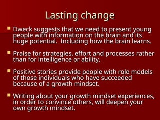 Lasting change
Lasting change
 Dweck suggests that we need to present young
Dweck suggests that we need to present young
people with information on the brain and its
people with information on the brain and its
huge potential. Including how the brain learns.
huge potential. Including how the brain learns.
 Praise for strategies, effort and processes rather
Praise for strategies, effort and processes rather
than for intelligence or ability.
than for intelligence or ability.
 Positive stories provide people with role models
Positive stories provide people with role models
of those individuals who have succeeded
of those individuals who have succeeded
because of a growth mindset.
because of a growth mindset.
 Writing about your growth mindset experiences,
Writing about your growth mindset experiences,
in order to convince others, will deepen your
in order to convince others, will deepen your
own growth mindset.
own growth mindset.
 