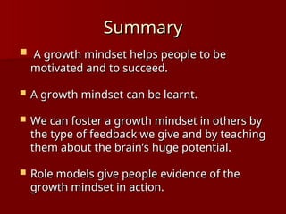 Summary
Summary
 A growth mindset helps people to be
A growth mindset helps people to be
motivated and to succeed.
motivated and to succeed.
 A growth mindset can be learnt.
A growth mindset can be learnt.
 We can foster a growth mindset in others by
We can foster a growth mindset in others by
the type of feedback we give and by teaching
the type of feedback we give and by teaching
them about the brain’s huge potential.
them about the brain’s huge potential.
 Role models give people evidence of the
Role models give people evidence of the
growth mindset in action.
growth mindset in action.
 