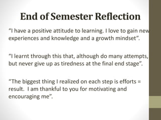 End of Semester Reflection
“I have a positive attitude to learning. I love to gain new
experiences and knowledge and a growth mindset”.
“I learnt through this that, although do many attempts,
but never give up as tiredness at the final end stage”.
“The biggest thing I realized on each step is efforts =
result. I am thankful to you for motivating and
encouraging me”.
 