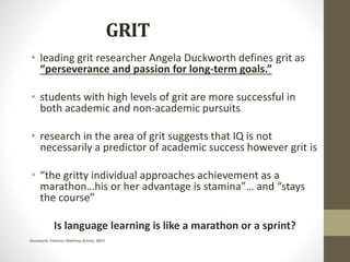 GRIT
• leading grit researcher Angela Duckworth defines grit as
“perseverance and passion for long-term goals.”
• students with high levels of grit are more successful in
both academic and non-academic pursuits
• research in the area of grit suggests that IQ is not
necessarily a predictor of academic success however grit is
• “the gritty individual approaches achievement as a
marathon…his or her advantage is stamina”… and “stays
the course”
Is language learning is like a marathon or a sprint?
(Duckworth, Peterson, Matthews & Kelly, 2007)
 