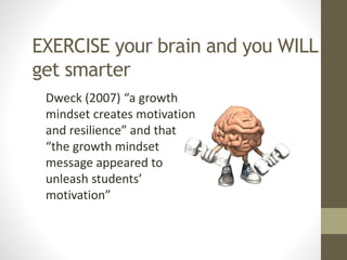 EXERCISE your brain and you WILL
get smarter
Dweck (2007) “a growth
mindset creates motivation
and resilience” and that
“the growth mindset
message appeared to
unleash students’
motivation”
 