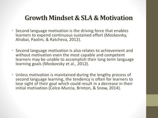 GrowthMindset & SLA& Motivation
• Second language motivation is the driving force that enables
learners to expend continuous sustained effort (Moskovsky,
Alrabai, Paolini, & Ratcheva, 2012).
• Second language motivation is also relates to achievement and
without motivation even the most capable and competent
learners may be unable to accomplish their long term language
learning goals (Moskovsky et al., 2012).
• Unless motivation is maintained during the lengthy process of
second language learning, the tendency is often for learners to
lose sight of their goal which could result in a decrease in their
initial motivation (Celce-Murcia, Brinton, & Snow, 2014).
 