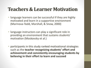 Teachers & Learner Motivation
• language learners can be successful if they are highly
motivated and learn in a supportive environment
(Marinova‐Todd, Marshall, & Snow, 2000)
• language instructors can play a significant role in
providing an environment that sustains students’
motivation (Moskovsky et al.)
• participants in this study ranked motivational strategies
such as the teacher recognizing students’ effort and
achievement and consistently encouraging students by
believing in their effort to learn and succeed
 