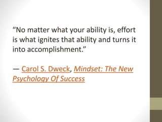“No matter what your ability is, effort
is what ignites that ability and turns it
into accomplishment.”
― Carol S. Dweck, Mindset: The New
Psychology Of Success
 