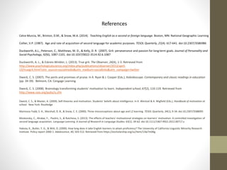 References
Celce-Murcia, M., Brinton, D.M., & Snow, M.A. (2014). Teaching English as a second or foreign language. Boston, MN: National Geographic Learning
Collier, V.P. (1987). Age and rate of acquisition of second language for academic purposes. TESOL Quarterly, 21(4). 617-641. doi:10.2307/3586986
Duckworth, A.L., Peterson, C., Matthews, M. D., & Kelly, D. R. (2007). Grit: perseverance and passion for long-term goals. Journal of Personality and
Social Psychology, 92(6), 1087-1101. doi:10.1037/0022-3514.92.6.1087
Duckworth, A. L., & Eskreis-Winkler, L. (2013). True grit. The Observer, 26(4), 1-3. Retrieved from
http://www.psychologicalscience.org/index.php/publications/observer/2013/april-
13/truegrit.html?utm_source=socialmedia&utm_medium=sociallinks&utm_campaign=twitter
Dweck, C. S. (2007). The perils and promises of praise. In K. Ryan & J. Cooper (Eds.), Kaleidoscope. Contemporary and classic readings in education
(pp. 34-39). Belmont, CA: Cengage Learning
Dweck, C. S. (2008). Brainology transforming students’ motivation to learn. Independent school, 67(2), 110-119. Retrieved from
http://www.nais.org/pubs/is.cfm
Dweck, C. S., & Master, A. (2009). Self-theories and motivation. Students’ beliefs about intelligence. In K. Wentzel & A. Wigfield (Eds.), Handbook of motivation at
school. New York: Routledge
Marinova‐Todd, S. H., Marshall, D. B., & Snow, C. E. (2000). Three misconceptions about age and L2 learning. TESOL Quarterly, 34(1), 9-34. doi:10.2307/3588095
Moskovsky, C., Alrabai, F., Paolini, S., & Ratcheva, S. (2013). The effects of teachers’ motivational strategies on learners’ motivation: A controlled investigation of
second language acquisition. Language Learning. A Journal of Research in Language Studies. 63(1). 34-62. doi:10.1111/1467-9922.2012.00717.x
Hakuta, K., Butler, Y. G., & Witt, D. (2000). How long does it take English learners to attain proficiency? The University of California Linguistic Minority Research
Institute. Policy report 2000-1. Adolescence, 40, 503-512. Retrieved from https://escholarship.org/uc/item/13w7m06g
 