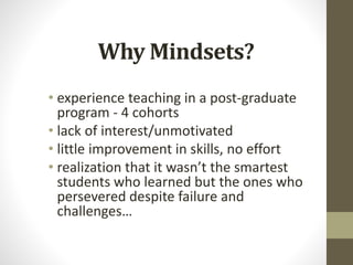 Why Mindsets?
• experience teaching in a post-graduate
program - 4 cohorts
• lack of interest/unmotivated
• little improvement in skills, no effort
• realization that it wasn’t the smartest
students who learned but the ones who
persevered despite failure and
challenges…
 