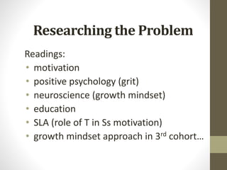 Researching the Problem
Readings:
• motivation
• positive psychology (grit)
• neuroscience (growth mindset)
• education
• SLA (role of T in Ss motivation)
• growth mindset approach in 3rd cohort…
 