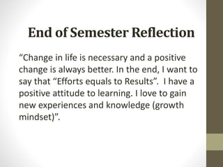 End of Semester Reflection
“Change in life is necessary and a positive
change is always better. In the end, I want to
say that “Efforts equals to Results”. I have a
positive attitude to learning. I love to gain
new experiences and knowledge (growth
mindset)”.
 