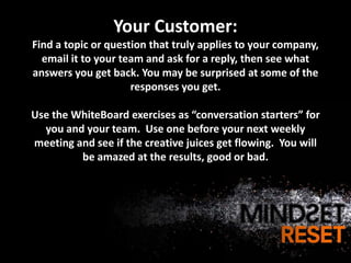 Your Customer:
Find a topic or question that truly applies to your company,
  email it to your team and ask for a reply, then see what
answers you get back. You may be surprised at some of the
                     responses you get.

Use the WhiteBoard exercises as “conversation starters” for
  you and your team. Use one before your next weekly
meeting and see if the creative juices get flowing. You will
         be amazed at the results, good or bad.
 