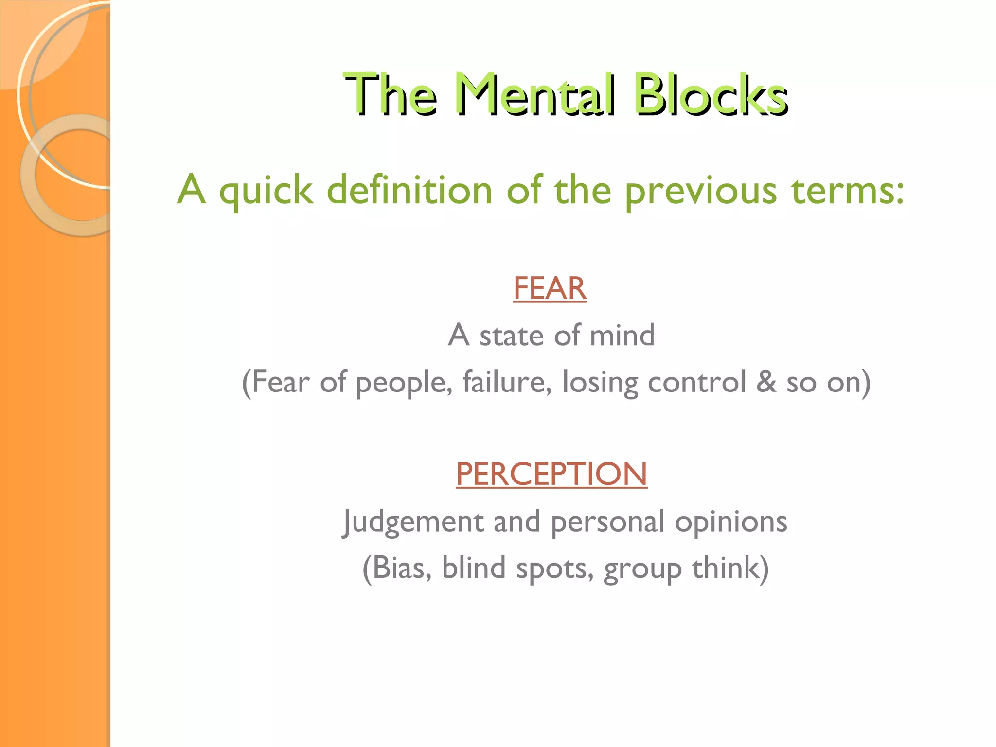 The Mental Blocks A quick definition of the previous terms:   FEAR A state of mind  (Fear of people, failure, losing control & so on) PERCEPTION   Judgement and personal opinions (Bias, blind spots, group think) 
