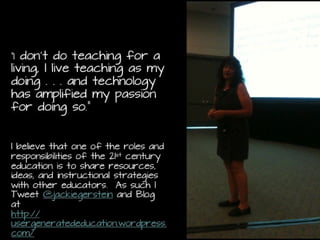 “I don’t do teaching for a living, I
live teaching as my doing . . .
and technology has amplified my
passion for doing so.”
I believe that one of the roles and
responsibilities of the 21st century education
is to share resources, ideas, and
instructional strategies with other
educators. As such I Tweet
@jackiegerstein and Blog at
http://usergeneratededucation.wordpress.c
om/
 