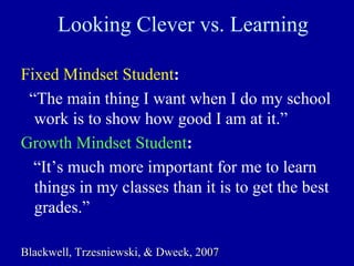Looking Clever vs. Learning
Fixed Mindset Student:
“The main thing I want when I do my school
work is to show how good I am at it.”
Growth Mindset Student:
“It’s much more important for me to learn
things in my classes than it is to get the best
grades.”
Blackwell,Blackwell, TrzesniewskiTrzesniewski, &, & DweckDweck, 2007, 2007
 