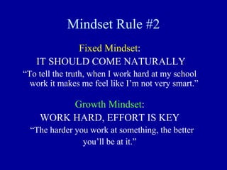 Mindset Rule #2
Fixed Mindset:
IT SHOULD COME NATURALLY
“To tell the truth, when I work hard at my school
work it makes me feel like I’m not very smart.”
Growth Mindset:
WORK HARD, EFFORT IS KEY
“The harder you work at something, the better
you’ll be at it.”
 