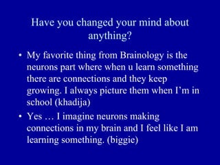 Have you changed your mind about
anything?
• My favorite thing from Brainology is the
neurons part where when u learn something
there are connections and they keep
growing. I always picture them when I’m in
school (khadija)
• Yes … I imagine neurons making
connections in my brain and I feel like I am
learning something. (biggie)
 