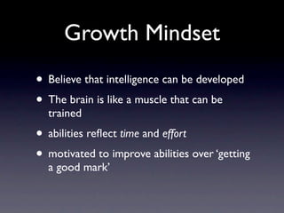 Growth Mindset
• Believe that intelligence can be developed
• The brain is like a muscle that can be
  trained
• abilities reﬂect time and effort
• motivated to improve abilities over ‘getting
  a good mark’
 