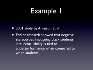 Example 1

• 2001 study by Aronson et al
• Earlier research showed that negative
  stereotypes impugning black students’
  intellectual ability is tied to
  underperformance when compared to
  white students.
 