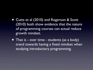 • Cutts et al (2010) and Rogerson & Scott
  (2010) both show evidence that the nature
  of programming courses can actual reduce
  growth mindset.
• That is - over time - students (as a body)
  trend towards having a ﬁxed mindset when
  studying introductory programming.
 