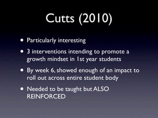 Cutts (2010)
• Particularly interesting
• 3 interventions intending to promote a
  growth mindset in 1st year students
• By week 6, showed enough of an impact to
  roll out across entire student body
• Needed to be taught but ALSO
  REINFORCED
 