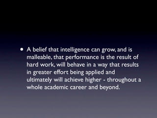 • A belief that intelligence can grow, and is
  malleable, that performance is the result of
  hard work, will behave in a way that results
  in greater effort being applied and
  ultimately will achieve higher - throughout a
  whole academic career and beyond.
 