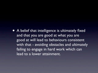 • A belief that intelligence is ultimately ﬁxed
  and that you are good at what you are
  good at will lead to behaviours consistent
  with that - avoiding obstacles and ultimately
  failing to engage in hard work which can
  lead to a lower attainment.
 