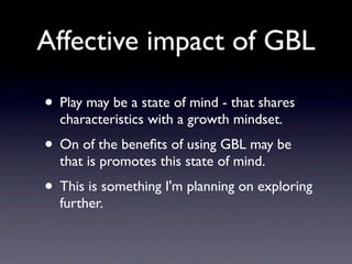 Affective impact of GBL

• Play may be a state of mind - that shares
  characteristics with a growth mindset.
• On of the beneﬁts of using GBL may be
  that is promotes this state of mind.
• This is something I'm planning on exploring
  further.
 