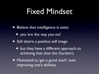 Fixed Mindset
• Believe that intelligence is static
 • you ‘are the way you are’
• Still desire a positive self image
 • but they have a different approach to
    achieving that than the Gordon’s
• Motivated to ‘get a good mark’ over
  improving one’s abilities
 