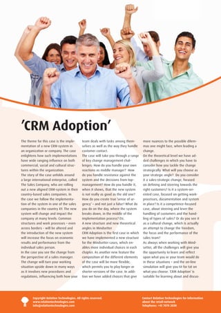 ’CRM Adoption’
The theme for this case is the imple-        team deals with tasks among them-         more nuances to the possible dilem-
mentation of a new CRM-system in             selves as well as the way they handle     mas one might face, when leading a
an organization or company. The case         customer contact.                         change.
enlightens how such implementations          The case will take you through a range    On the theoretical level we have ad-
have wide ranging influence on both          of key change management chal-            ded challenges in which you have to
commercial, social and cultural struc-       lenges: How do you handle your own        consider how you tackle the change
tures within the organization.               reactions as middle manager? How          strategically. What will you choose as
The story of the case unfolds around         do you handle resistance against the      your strategic angle? Do you consider
a large international enterprise, called     system and the decisions from top-        it a sales-strategic change, focused
The Sales Company, who are rolling           management? How do you handle it,         on defining and steering towards the
out a new aligned CRM-system in their        when it shows, that the new system        right customers? Is it a system-ori-
country-based sales companies. In            is not really as good as the old one?     ented case, focused on getting work-
the case we follow the implementa-           How do you create true ’sense of ur-      processes, documentation and system
tion of the system in one of the sales       gency’ – and not just a false? What do    in place? Is it a competence-focused
companies in the country XY. The new         you do on the day, where the system       case, about steering and lever the
system will change and impact the            breaks down, in the middle of the         handling of customers and the hand-
company at many levels: Common               implementation process? Etc.              ling of types of sales? Or do you see it
structures and work processes – even         A new structure and new theoretical       as a cultural change, which is actually
across borders - will be altered and         angles in Mindsetter                      an attempt to change the freedom,
the introduction of the new system           CRM Adoption is the first case in which   the focus and the performance of the
will increase the focus on economic          we have implemented a new structure       sales team?
results and performance from the             for the Mindsetter cases, which en-       As always when working with Mind-
individual sales person.                     ables more individual choices in each     setter, all the challenges will give you
In the case you see the change from          chapter. As another new feature the       the opportunity to learn and reflect
the perspective of a sales manager.          composition of the different elements     upon what you or your team would do
The change will turn your working            of the case will be more flexible,        in these situations – and the on-line
situation upside down in many ways           which permits you to play longer or       simulation will give you tit for tat on
as it involves new procedures and            shorter versions of the case. In addi-    what you choose. ‘CRM Adoption’ is
regulations, influencing both how your       tion we have added choices that give      suitable for learning about and discus-




        Copyright Relation Technologies. All rights reserved.                          Contact Relation Technologies for information
        www.relationtechnologies.com                                                   about the retail-network
        info@relationtechnologies.com                                                  Telephone: +45 7070 2030
 