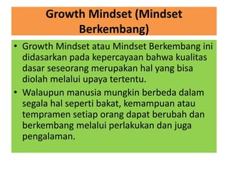 Growth Mindset (Mindset
Berkembang)
• Growth Mindset atau Mindset Berkembang ini
didasarkan pada kepercayaan bahwa kualitas
dasar seseorang merupakan hal yang bisa
diolah melalui upaya tertentu.
• Walaupun manusia mungkin berbeda dalam
segala hal seperti bakat, kemampuan atau
tempramen setiap orang dapat berubah dan
berkembang melalui perlakukan dan juga
pengalaman.
 