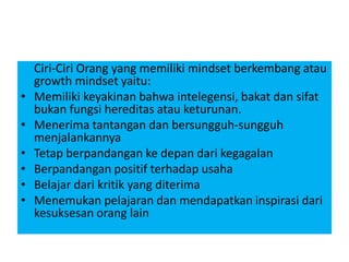 Ciri-Ciri Orang yang memiliki mindset berkembang atau
growth mindset yaitu:
• Memiliki keyakinan bahwa intelegensi, bakat dan sifat
bukan fungsi hereditas atau keturunan.
• Menerima tantangan dan bersungguh-sungguh
menjalankannya
• Tetap berpandangan ke depan dari kegagalan
• Berpandangan positif terhadap usaha
• Belajar dari kritik yang diterima
• Menemukan pelajaran dan mendapatkan inspirasi dari
kesuksesan orang lain
 