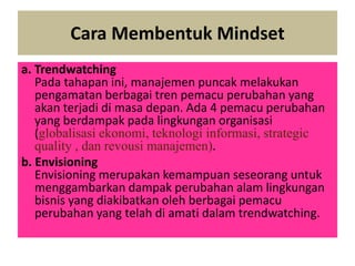 Cara Membentuk Mindset
a. Trendwatching
Pada tahapan ini, manajemen puncak melakukan
pengamatan berbagai tren pemacu perubahan yang
akan terjadi di masa depan. Ada 4 pemacu perubahan
yang berdampak pada lingkungan organisasi
(globalisasi ekonomi, teknologi informasi, strategic
quality , dan revousi manajemen).
b. Envisioning
Envisioning merupakan kemampuan seseorang untuk
menggambarkan dampak perubahan alam lingkungan
bisnis yang diakibatkan oleh berbagai pemacu
perubahan yang telah di amati dalam trendwatching.
 