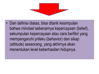 • Dari definisi diatas, bisa ditarik kesimpulan
bahwa mindset sebenarnya kepercayaan (belief),
sekumpulan kepercayaan atau cara berfikir yang
mempengaruhi prilaku (behavior) dan sikap
(attitude) seseorang, yang akhirnya akan
menentukan level keberhasilan hidupnya.
 