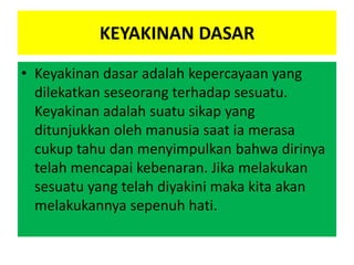 KEYAKINAN DASAR
• Keyakinan dasar adalah kepercayaan yang
dilekatkan seseorang terhadap sesuatu.
Keyakinan adalah suatu sikap yang
ditunjukkan oleh manusia saat ia merasa
cukup tahu dan menyimpulkan bahwa dirinya
telah mencapai kebenaran. Jika melakukan
sesuatu yang telah diyakini maka kita akan
melakukannya sepenuh hati.
 