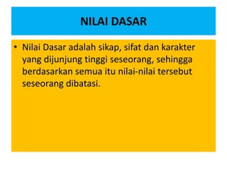 NILAI DASAR
• Nilai Dasar adalah sikap, sifat dan karakter
yang dijunjung tinggi seseorang, sehingga
berdasarkan semua itu nilai-nilai tersebut
seseorang dibatasi.
 