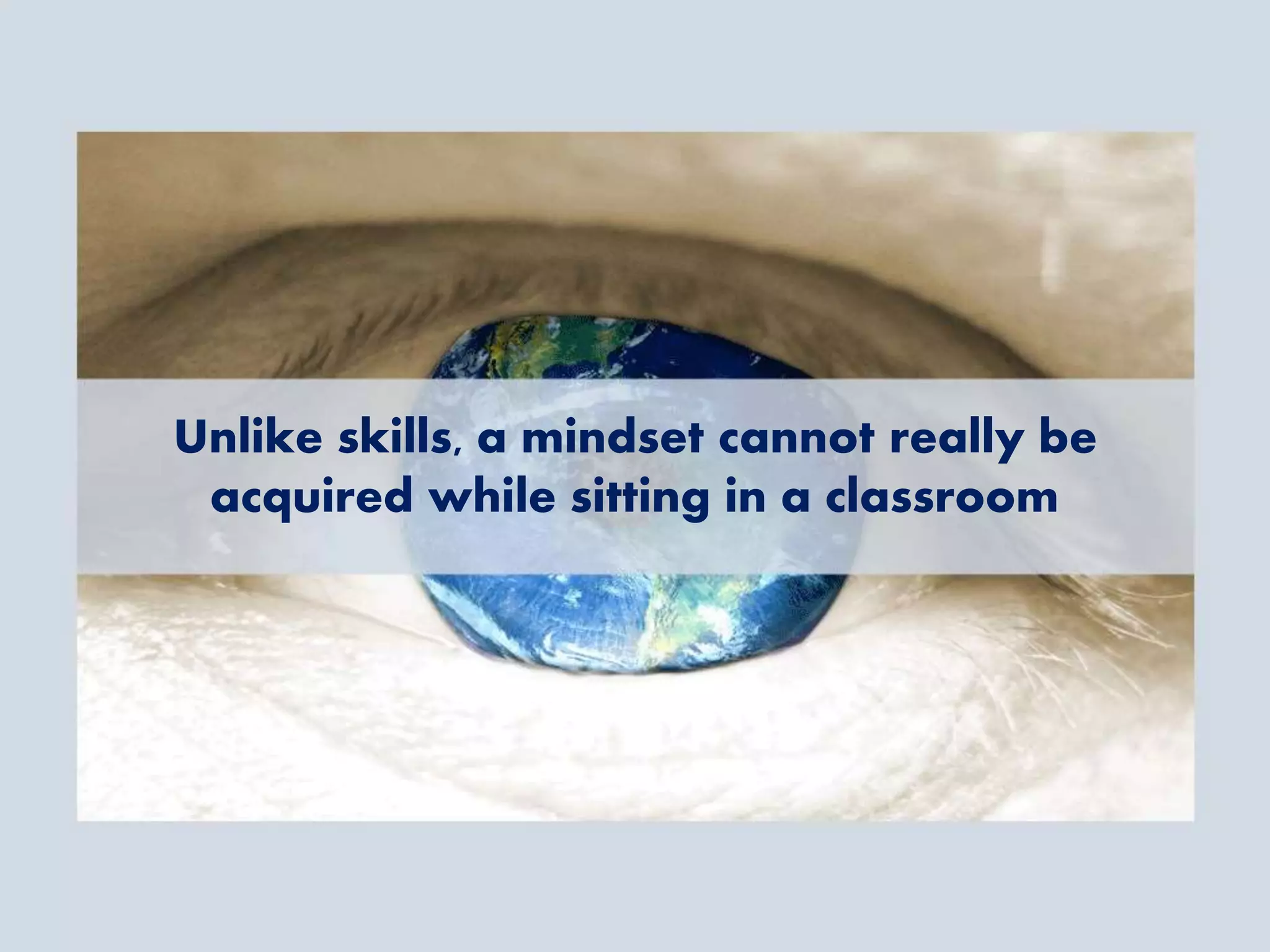 Unlike skills, a mindset cannot really be
acquired while sitting in a classroom
 