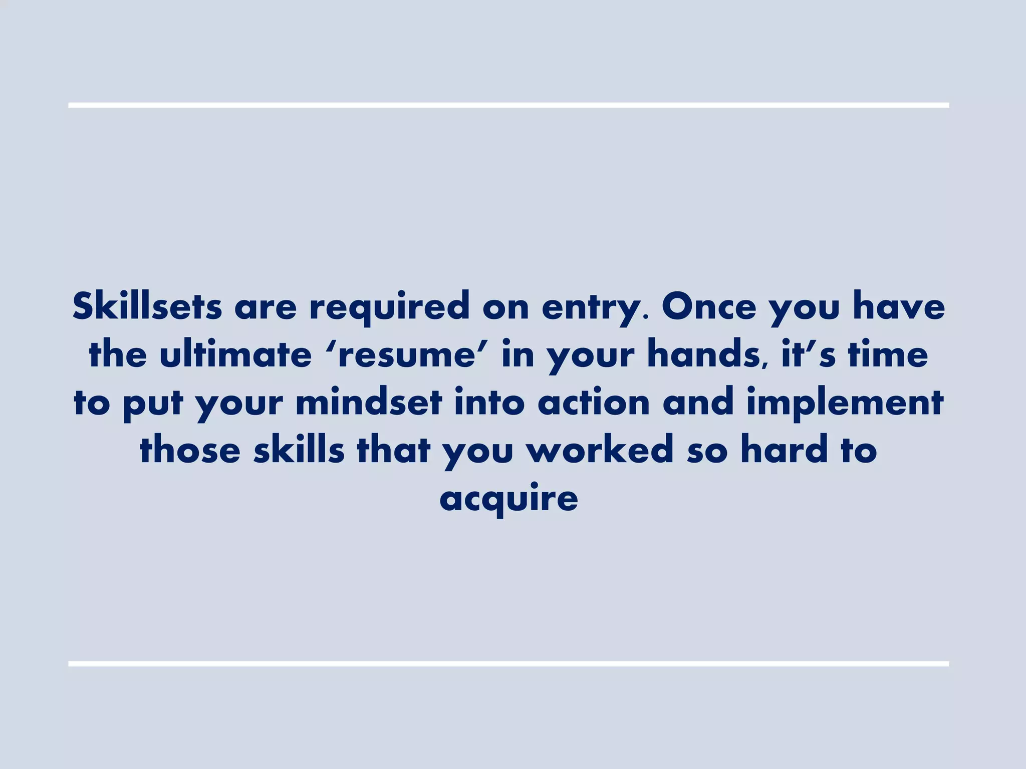 Skillsets are required on entry. Once you have
the ultimate ‘resume’ in your hands, it’s time
to put your mindset into action and implement
those skills that you worked so hard to
acquire
 