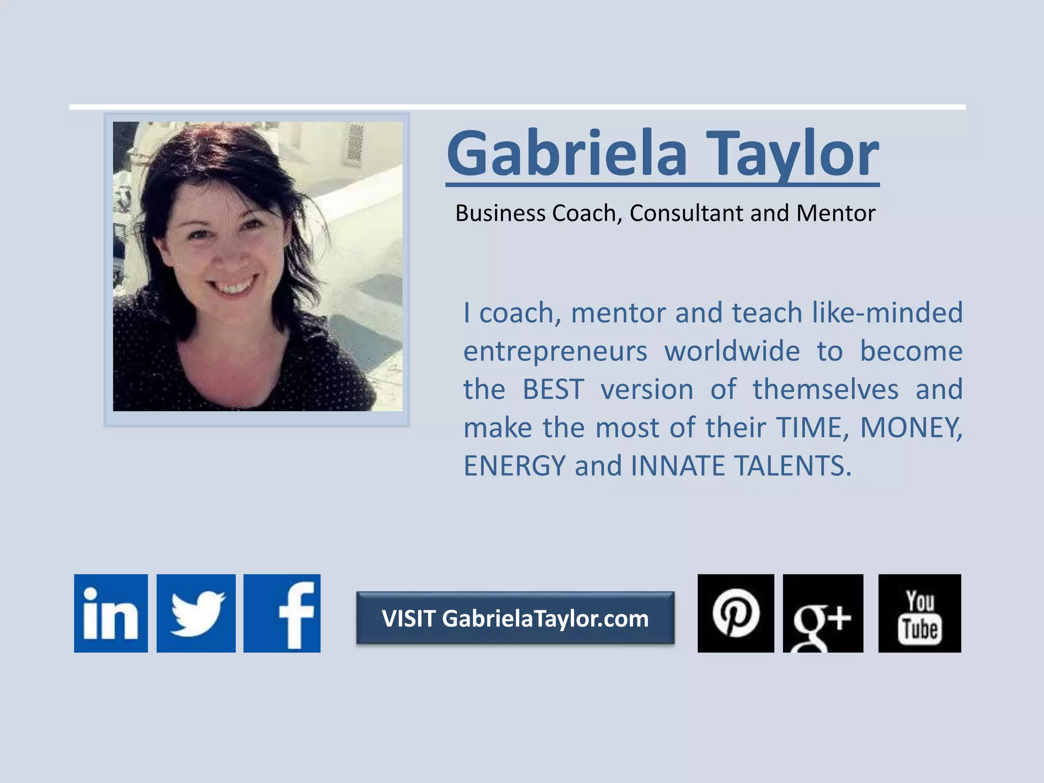 v
Gabriela Taylor
Business Coach, Consultant and Mentor
VISIT GabrielaTaylor.com
I coach, mentor and teach like-minded
entrepreneurs worldwide to become
the BEST version of themselves and
make the most of their TIME, MONEY,
ENERGY and INNATE TALENTS.
 