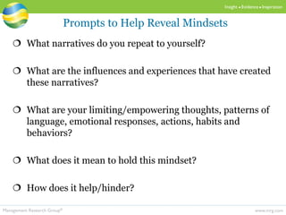 www.mrg.comManagement Research Group®
Insight  Evidence  Inspiration
 What narratives do you repeat to yourself?
 What are the influences and experiences that have created
these narratives?
 What are your limiting/empowering thoughts, patterns of
language, emotional responses, actions, habits and
behaviors?
 What does it mean to hold this mindset?
 How does it help/hinder?
Prompts to Help Reveal Mindsets
 