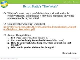 www.mrg.comManagement Research Group®
Insight  Evidence  Inspiration
 Think of a recurring stressful situation, a situation that is
reliably stressful even though it may have happened only once
and recurs only in your mind
 Complete the “Judging” worksheet
http://thework.com/sites/thework/downloads/worksheets/JudgeY
ourNeighbor_Worksheet.pdf
 Answer the questions:
1. Is it true? (Yes or no. If no, move to 3.)
2. Can you absolutely know that it's true? (Yes or no.)
3. How do you react, what happens, when you believe that
thought?
4. Who would you be without the thought?
thework.com
Byron Katie’s “The Work”
 