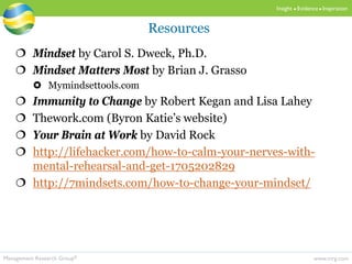 www.mrg.comManagement Research Group®
Insight  Evidence  Inspiration
 Mindset by Carol S. Dweck, Ph.D.
 Mindset Matters Most by Brian J. Grasso
 Mymindsettools.com
 Immunity to Change by Robert Kegan and Lisa Lahey
 Thework.com (Byron Katie’s website)
 Your Brain at Work by David Rock
 http://lifehacker.com/how-to-calm-your-nerves-with-
mental-rehearsal-and-get-1705202829
 http://7mindsets.com/how-to-change-your-mindset/
Resources
 