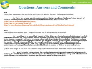 www.mrg.comManagement Research Group®
Insight  Evidence  Inspiration
Bill
Q: Are there assessments that provide the participant with whether they are a fixed or growth mindset?
A: There are several questionnaires/quizzes that are available. We haven’t done a study of
them so we can’t provide a recommendation but here are some links to check out:
https://www.mindsetworks.com/assess/
https://survey.perts.net/share/toi
http://www.edpartnerships.org/sites/default/files/events/2016/02/Mindset%20Quiz.pdf
Paul
Q: Would you agree with me when I say that all success and all failure originate in the mind?
A: I would agree to a modified version of this. There are limitations to what the mind can fully
be held responsible for. For example, I could do every visualization and positive thinking process known
to the human race, and I will never become a prima ballerina with the Boston Ballet. A person who has a
naturally good singing voice could care less and not try at all and they will still sound wonderful singing in
the shower. I think success and failure are complex and involve mind, body and environmental
cooperation to bring them about. That said, I believe the mind is more powerful than many people
understand and can significantly increase the likelihood of success or failure in most endeavors.
Q: How many people do you know who take time every day to intentionally train the mind to function more effectively?
A: I won’t hazard a guess around the number but anyone who meditates daily is intentionally
training the mind to function more effectively and thankfully since mindfulness along with other forms of
meditation are becoming more popular, we are seeing a rise in these practices.
Questions, Answers and Comments
 