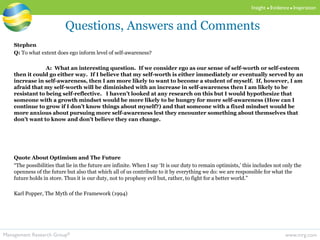 www.mrg.comManagement Research Group®
Insight  Evidence  Inspiration
Stephen
Q: To what extent does ego inform level of self-awareness?
A: What an interesting question. If we consider ego as our sense of self-worth or self-esteem
then it could go either way. If I believe that my self-worth is either immediately or eventually served by an
increase in self-awareness, then I am more likely to want to become a student of myself. If, however, I am
afraid that my self-worth will be diminished with an increase in self-awareness then I am likely to be
resistant to being self-reflective. I haven’t looked at any research on this but I would hypothesize that
someone with a growth mindset would be more likely to be hungry for more self-awareness (How can I
continue to grow if I don’t know things about myself?) and that someone with a fixed mindset would be
more anxious about pursuing more self-awareness lest they encounter something about themselves that
don’t want to know and don’t believe they can change.
Quote About Optimism and The Future
“The possibilities that lie in the future are infinite. When I say ‘It is our duty to remain optimists,’ this includes not only the
openness of the future but also that which all of us contribute to it by everything we do: we are responsible for what the
future holds in store. Thus it is our duty, not to prophesy evil but, rather, to fight for a better world.”
Karl Popper, The Myth of the Framework (1994)
Questions, Answers and Comments
 